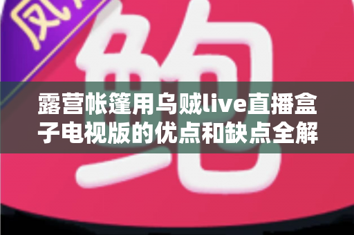 露营帐篷用乌贼live直播盒子电视版的优点和缺点全解析：户外露营娱乐装备选购与实用指南