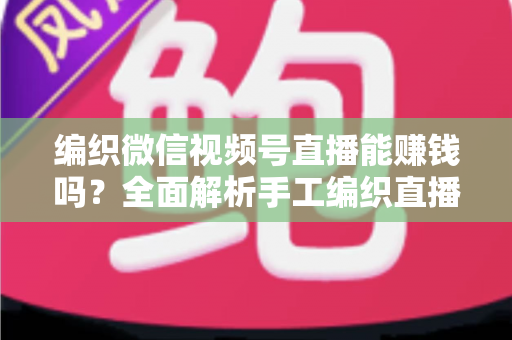 编织微信视频号直播能赚钱吗？全面解析手工编织直播的变现之路与实用攻略