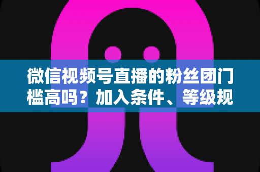 微信视频号直播的粉丝团门槛高吗？加入条件、等级规则与运营技巧一文讲透