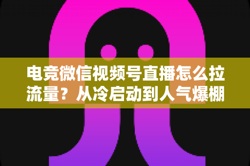 电竞微信视频号直播怎么拉流量?从冷启动到人气爆棚的全链路实战指南 电竞微信视频号直播怎么拉流量?从冷启动到人气爆棚的全链路实战指南