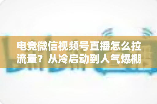电竞微信视频号直播怎么拉流量？从冷启动到人气爆棚的全链路实战指南