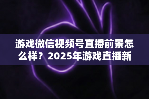 游戏微信视频号直播前景怎么样？2025年游戏直播新风口机遇与挑战深度解析