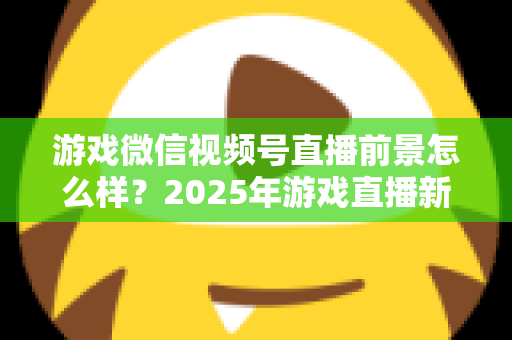 游戏微信视频号直播前景怎么样？2025年游戏直播新风口机遇与挑战深度解析