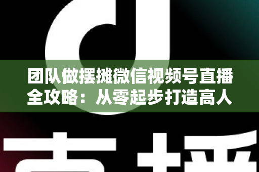 团队做摆摊微信视频号直播全攻略:从零起步打造高人气变现直播间的实战指南 团队做摆摊微信视频号直播全攻略:从零起步打造高人气变现直播间的实战指南