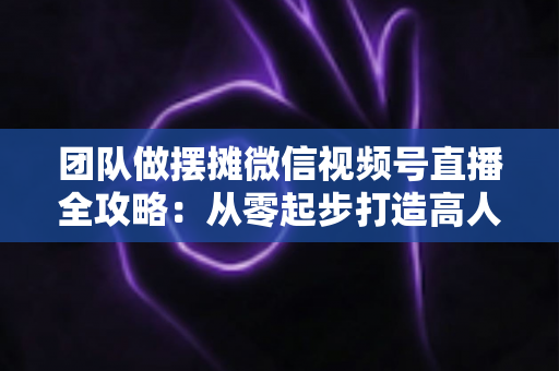 团队做摆摊微信视频号直播全攻略:从零起步打造高人气变现直播间的实战指南 团队做摆摊微信视频号直播全攻略:从零起步打造高人气变现直播间的实战指南