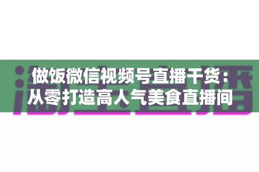 做饭微信视频号直播干货:从零打造高人气美食直播间的全流程实战指南 做饭微信视频号直播干货:从零打造高人气美食直播间的全流程实战指南