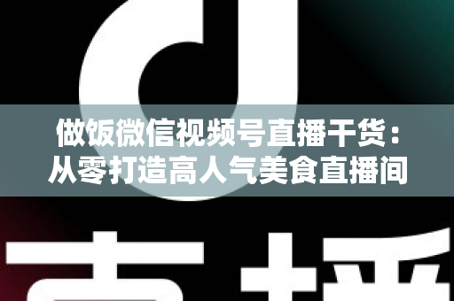 做饭微信视频号直播干货:从零打造高人气美食直播间的全流程实战指南 做饭微信视频号直播干货:从零打造高人气美食直播间的全流程实战指南