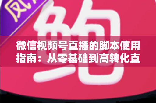 微信视频号直播的脚本使用指南：从零基础到高转化直播的实战手册