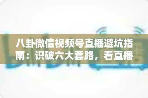八卦微信视频号直播避坑指南:识破六大套路,看直播不花冤枉钱的实用手册 八卦微信视频号直播避坑指南:识破六大套路,看直播不花冤枉钱的实用手册