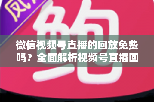 微信视频号直播的回放免费吗?全面解析视频号直播回放功能、使用方法与实用技巧 微信视频号直播的回放免费吗?全面解析视频号直播回放功能、使用方法与实用技巧