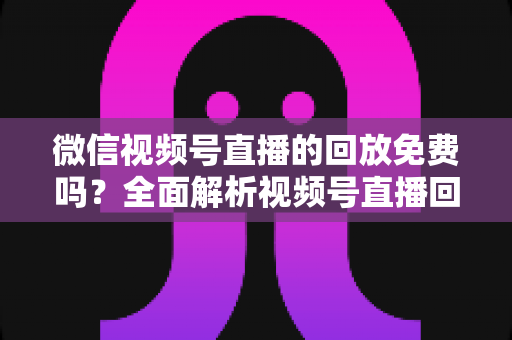 微信视频号直播的回放免费吗?全面解析视频号直播回放功能、使用方法与实用技巧 微信视频号直播的回放免费吗?全面解析视频号直播回放功能、使用方法与实用技巧