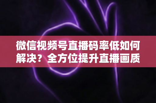 微信视频号直播码率低如何解决?全方位提升直播画质与流畅度的实战指南 微信视频号直播码率低如何解决?全方位提升直播画质与流畅度的实战指南