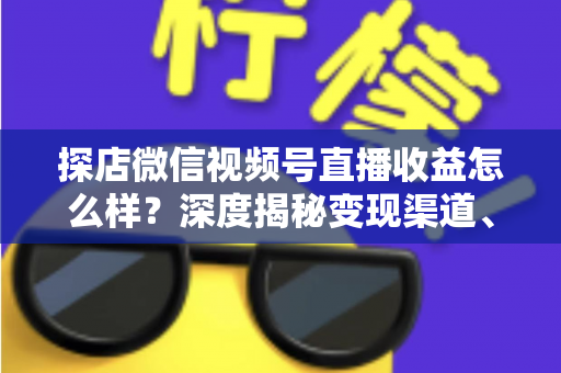 探店微信视频号直播收益怎么样？深度揭秘变现渠道、真实收益水平与涨粉变现全攻略