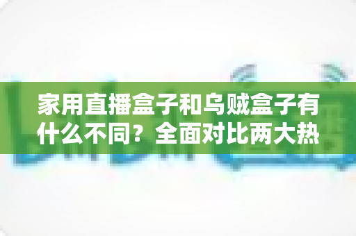 家用直播盒子和乌贼盒子有什么不同?全面对比两大热门直播设备的核心差异与选购指南 家用直播盒子和乌贼盒子有什么不同?全面对比两大热门直播设备的核心差异与选购指南