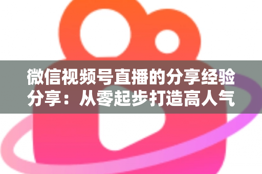微信视频号直播的分享经验分享:从零起步打造高人气直播间的实战指南 微信视频号直播的分享经验分享:从零起步打造高人气直播间的实战指南