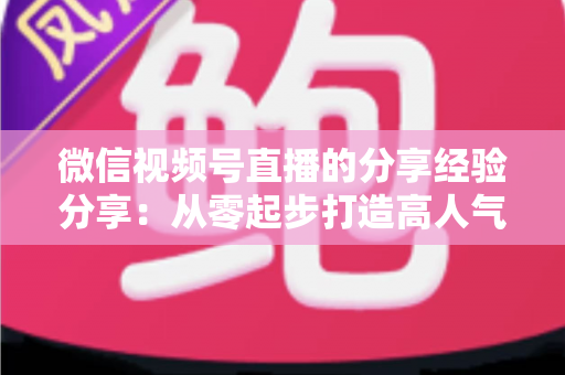 微信视频号直播的分享经验分享:从零起步打造高人气直播间的实战指南 微信视频号直播的分享经验分享:从零起步打造高人气直播间的实战指南