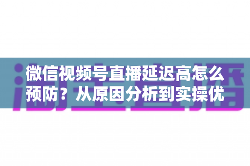 微信视频号直播延迟高怎么预防?从原因分析到实操优化的全流程避坑指南 微信视频号直播延迟高怎么预防?从原因分析到实操优化的全流程避坑指南
