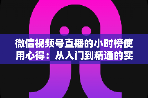 微信视频号直播的小时榜使用心得：从入门到精通的实战运营攻略与避坑经验全解析