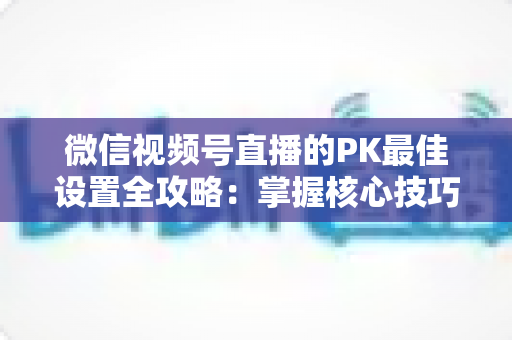 微信视频号直播的PK最佳设置全攻略：掌握核心技巧，让你的直播间人气翻倍