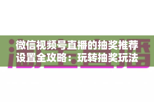 微信视频号直播的抽奖推荐设置全攻略：玩转抽奖玩法，撬动平台流量推荐
