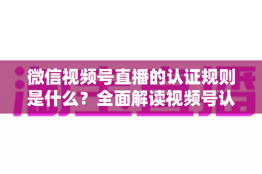 微信视频号直播的认证规则是什么？全面解读视频号认证条件、流程与开播资质要求