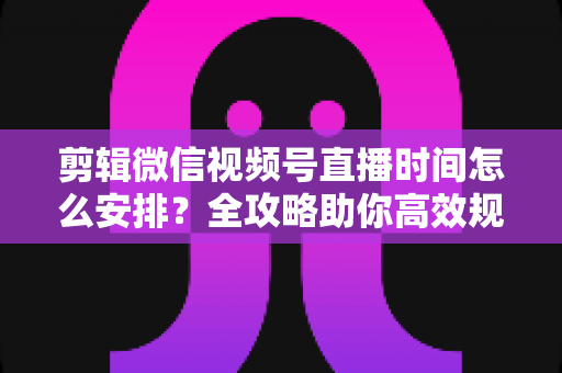 剪辑微信视频号直播时间怎么安排?全攻略助你高效规划直播与内容剪辑 剪辑微信视频号直播时间怎么安排?全攻略助你高效规划直播与内容剪辑