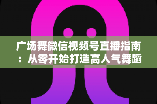 广场舞微信视频号直播指南:从零开始打造高人气舞蹈直播间的实用攻略 广场舞微信视频号直播指南:从零开始打造高人气舞蹈直播间的实用攻略