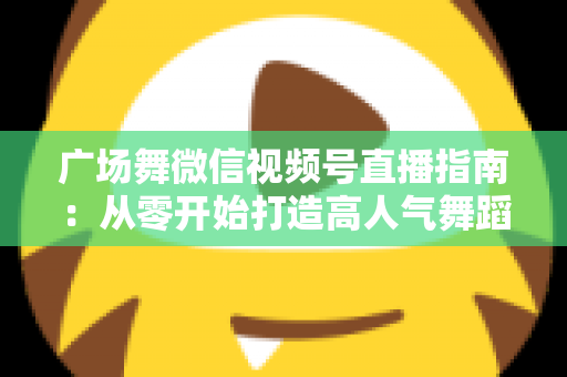 广场舞微信视频号直播指南：从零开始打造高人气舞蹈直播间的实用攻略