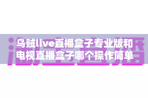 乌贼live直播盒子专业版和电视直播盒子哪个操作简单？新手必读的全面对比与选购指南