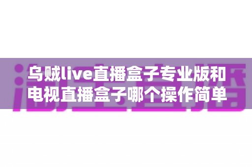 乌贼live直播盒子专业版和电视直播盒子哪个操作简单？新手必读的全面对比与选购指南