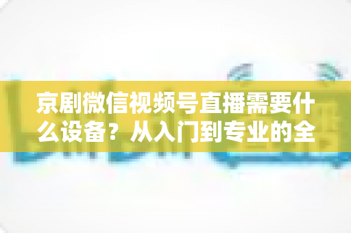 京剧微信视频号直播需要什么设备？从入门到专业的全套设备清单与实操指南