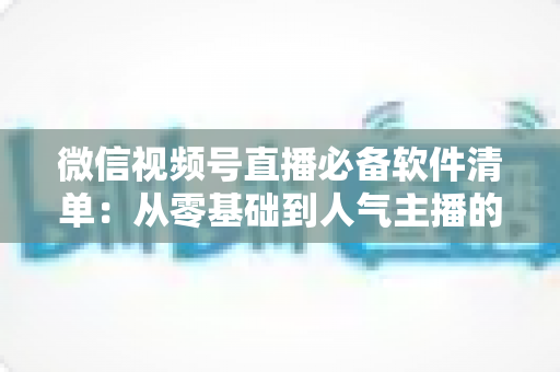 微信视频号直播必备软件清单:从零基础到人气主播的高效开播工具全攻略 微信视频号直播必备软件清单:从零基础到人气主播的高效开播工具全攻略
