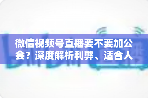 微信视频号直播要不要加公会？深度解析利弊、适合人群与避坑指南