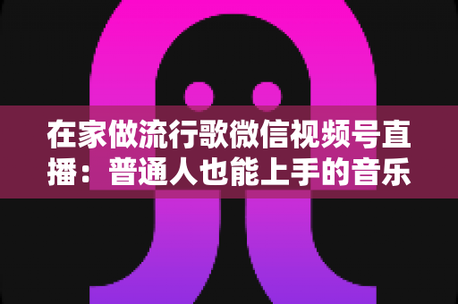 在家做流行歌微信视频号直播：普通人也能上手的音乐副业指南