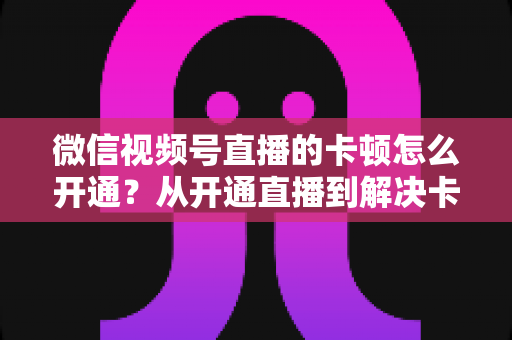微信视频号直播的卡顿怎么开通?从开通直播到解决卡顿的一站式实用指南 微信视频号直播的卡顿怎么开通?从开通直播到解决卡顿的一站式实用指南
