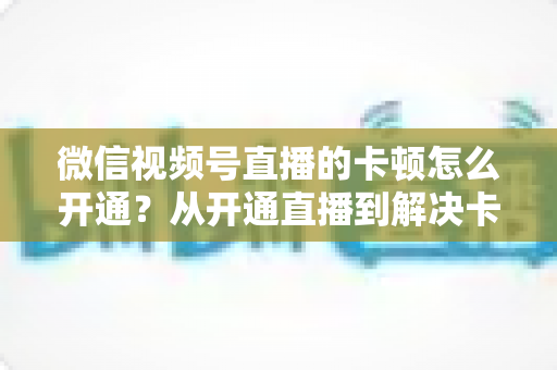 微信视频号直播的卡顿怎么开通？从开通直播到解决卡顿的一站式实用指南