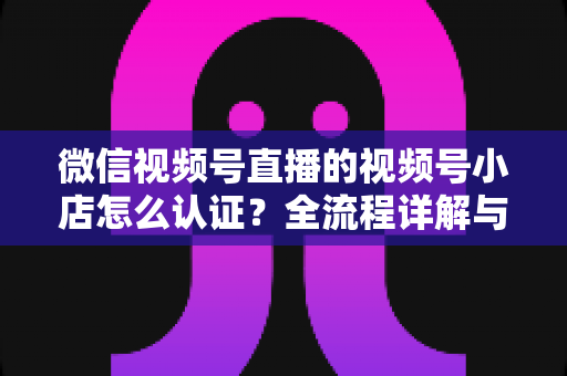微信视频号直播的视频号小店怎么认证?全流程详解与实用指南 微信视频号直播的视频号小店怎么认证?全流程详解与实用指南