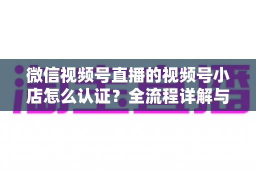 微信视频号直播的视频号小店怎么认证？全流程详解与实用指南
