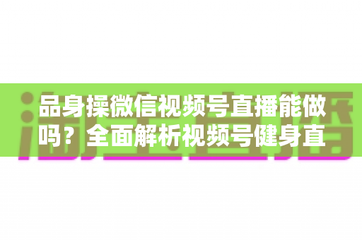 品身操微信视频号直播能做吗?全面解析视频号健身直播的开通流程、运营技巧与变现思路 品身操微信视频号直播能做吗?全面解析视频号健身直播的开通流程、运营技巧与变现思路