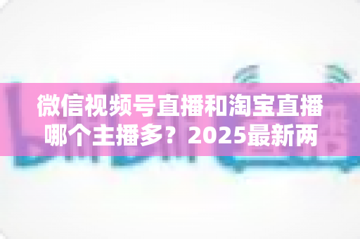 微信视频号直播和淘宝直播哪个主播多？2025最新两大直播平台主播生态深度对比全解析