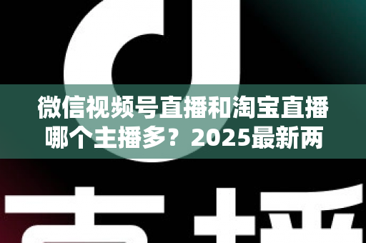 微信视频号直播和淘宝直播哪个主播多？2025最新两大直播平台主播生态深度对比全解析