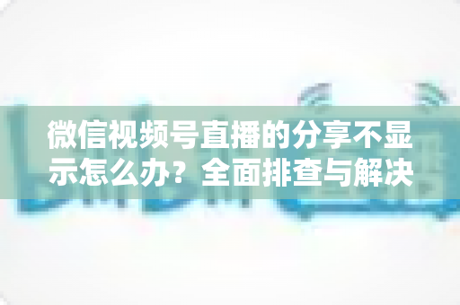 微信视频号直播的分享不显示怎么办？全面排查与解决方法指南