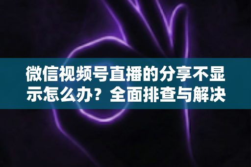 微信视频号直播的分享不显示怎么办？全面排查与解决方法指南