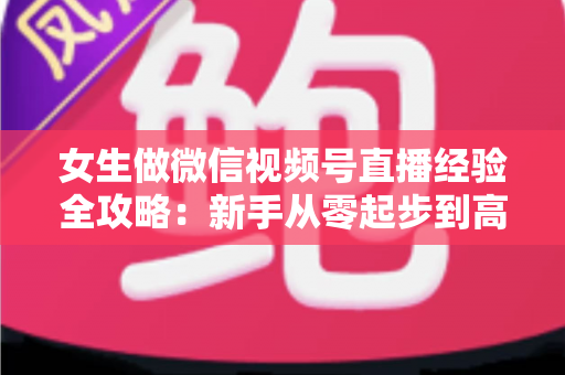 女生做微信视频号直播经验全攻略:新手从零起步到高人气主播的实战心得 女生做微信视频号直播经验全攻略:新手从零起步到高人气主播的实战心得