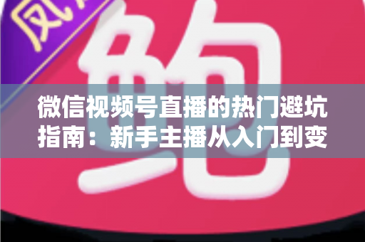 微信视频号直播的热门避坑指南：新手主播从入门到变现的全面攻略与常见误区解析
