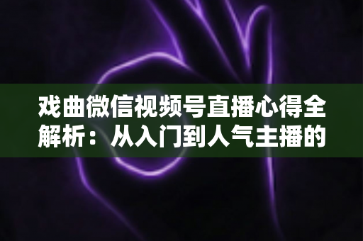 戏曲微信视频号直播心得全解析：从入门到人气主播的实战经验、运营技巧与避坑指南