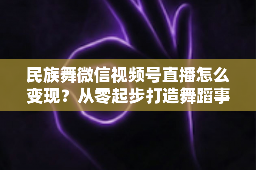 民族舞微信视频号直播怎么变现?从零起步打造舞蹈事业收入增长全攻略 民族舞微信视频号直播怎么变现?从零起步打造舞蹈事业收入增长全攻略