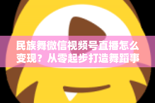 民族舞微信视频号直播怎么变现?从零起步打造舞蹈事业收入增长全攻略 民族舞微信视频号直播怎么变现?从零起步打造舞蹈事业收入增长全攻略