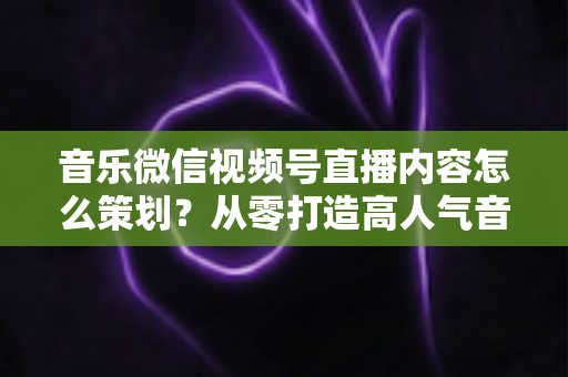 音乐微信视频号直播内容怎么策划?从零打造高人气音乐直播间的完整攻略 音乐微信视频号直播内容怎么策划?从零打造高人气音乐直播间的完整攻略