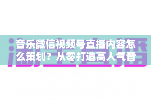 音乐微信视频号直播内容怎么策划?从零打造高人气音乐直播间的完整攻略 音乐微信视频号直播内容怎么策划?从零打造高人气音乐直播间的完整攻略